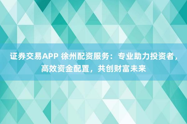 证券交易APP 徐州配资服务：专业助力投资者，高效资金配置，共创财富未来