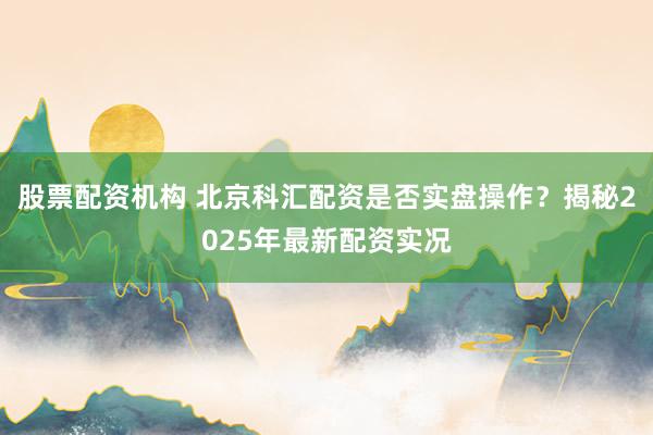 股票配资机构 北京科汇配资是否实盘操作？揭秘2025年最新配资实况