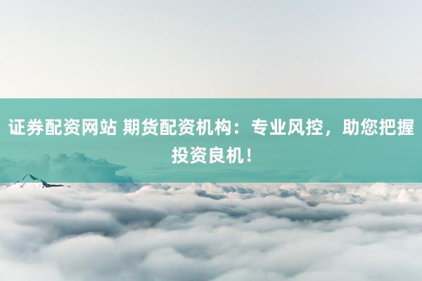 证券配资网站 期货配资机构：专业风控，助您把握投资良机！