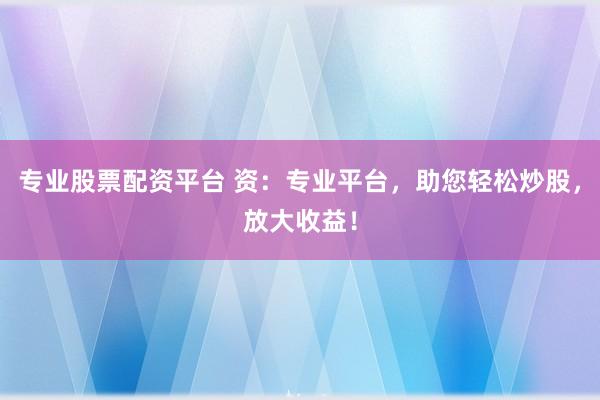 专业股票配资平台 资：专业平台，助您轻松炒股，放大收益！