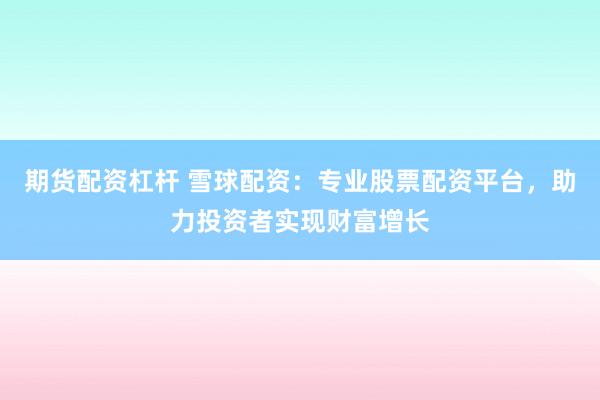 期货配资杠杆 雪球配资：专业股票配资平台，助力投资者实现财富增长