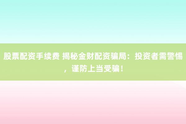 股票配资手续费 揭秘金财配资骗局：投资者需警惕，谨防上当受骗！