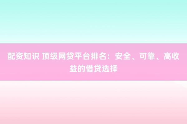 配资知识 顶级网贷平台排名：安全、可靠、高收益的借贷选择