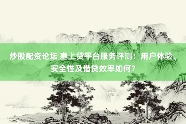 炒股配资论坛 塞上贷平台服务评测：用户体验、安全性及借贷效率如何？