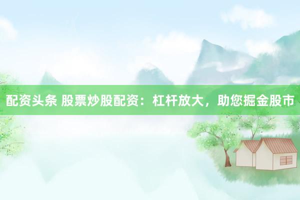 配资头条 股票炒股配资：杠杆放大，助您掘金股市