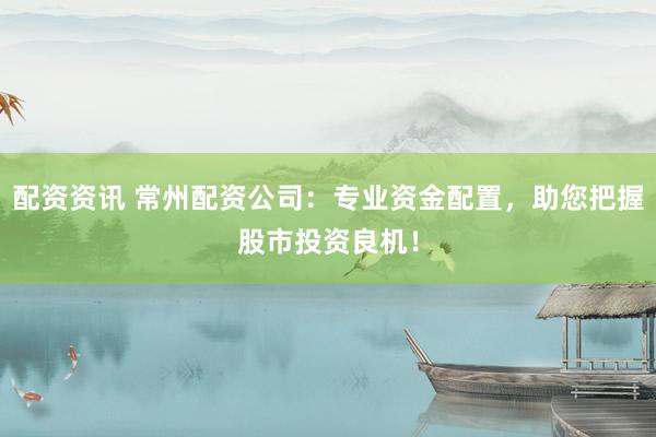 配资资讯 常州配资公司：专业资金配置，助您把握股市投资良机！