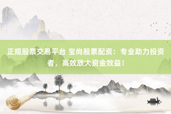 正规股票交易平台 宝尚股票配资：专业助力投资者，高效放大资金效益！