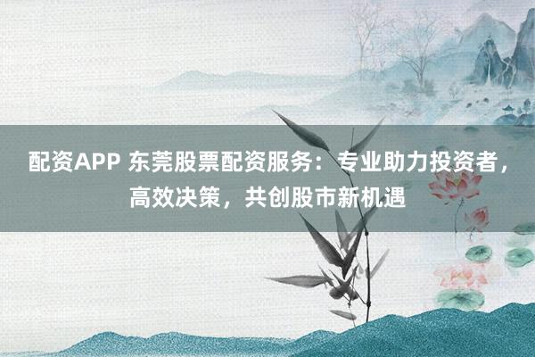 配资APP 东莞股票配资服务：专业助力投资者，高效决策，共创股市新机遇
