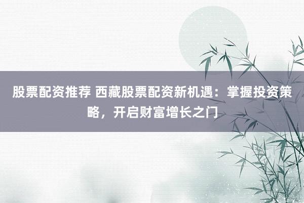 股票配资推荐 西藏股票配资新机遇：掌握投资策略，开启财富增长之门
