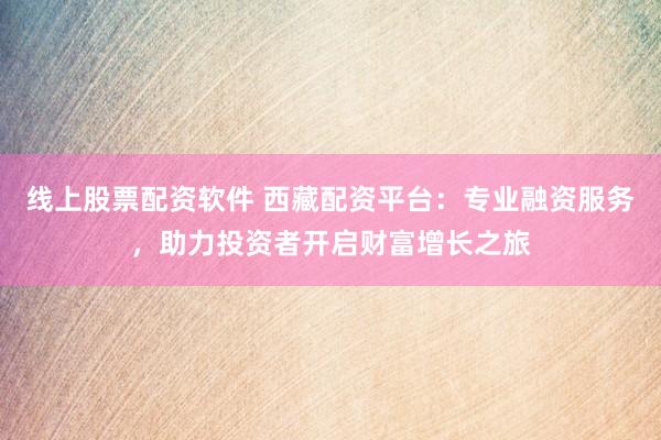 线上股票配资软件 西藏配资平台：专业融资服务，助力投资者开启财富增长之旅