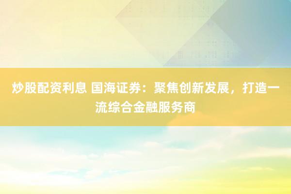 炒股配资利息 国海证券：聚焦创新发展，打造一流综合金融服务商