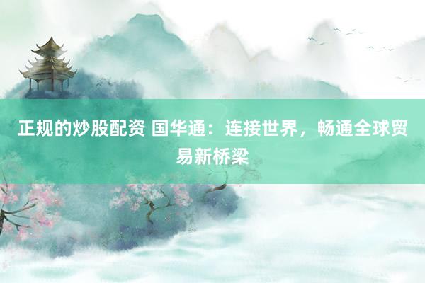 正规的炒股配资 国华通：连接世界，畅通全球贸易新桥梁