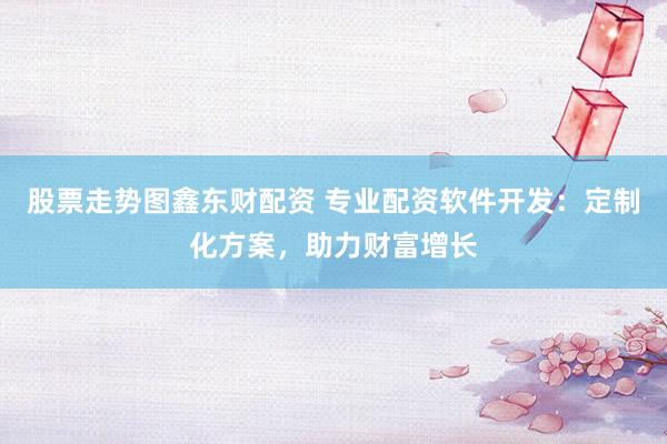 股票走势图鑫东财配资 专业配资软件开发：定制化方案，助力财富增长