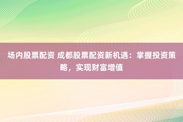 场内股票配资 成都股票配资新机遇：掌握投资策略，实现财富增值