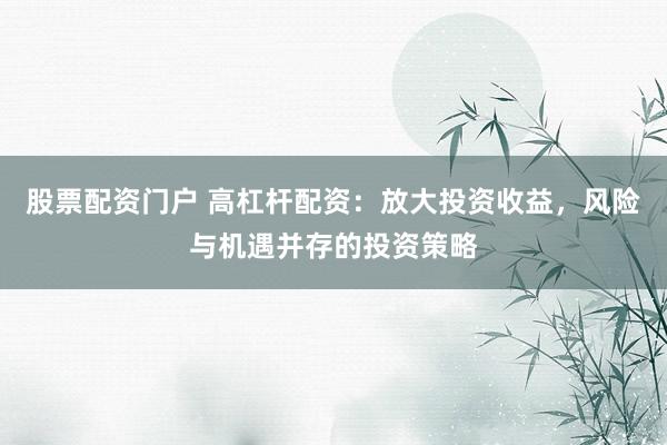 股票配资门户 高杠杆配资：放大投资收益，风险与机遇并存的投资策略