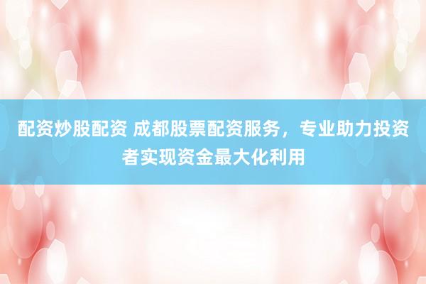 配资炒股配资 成都股票配资服务，专业助力投资者实现资金最大化利用