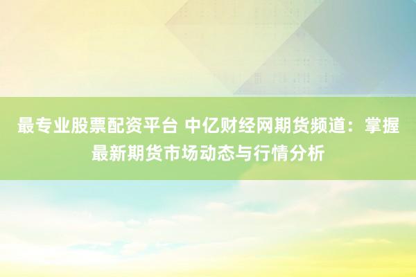 最专业股票配资平台 中亿财经网期货频道：掌握最新期货市场动态与行情分析