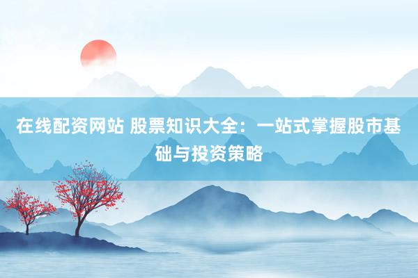 在线配资网站 股票知识大全：一站式掌握股市基础与投资策略