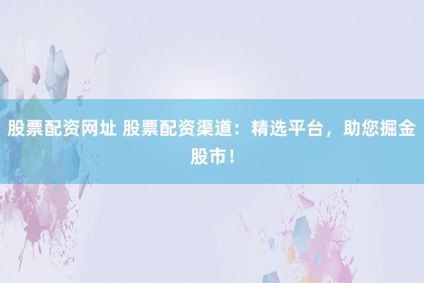 股票配资网址 股票配资渠道：精选平台，助您掘金股市！