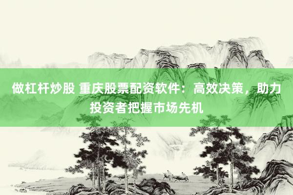 做杠杆炒股 重庆股票配资软件：高效决策，助力投资者把握市场先机