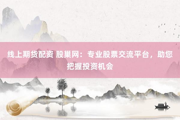 线上期货配资 股巢网：专业股票交流平台，助您把握投资机会