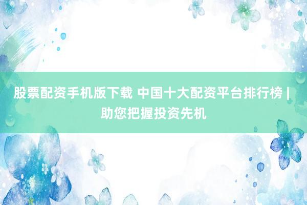 股票配资手机版下载 中国十大配资平台排行榜 | 助您把握投资先机