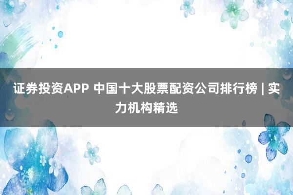 证券投资APP 中国十大股票配资公司排行榜 | 实力机构精选
