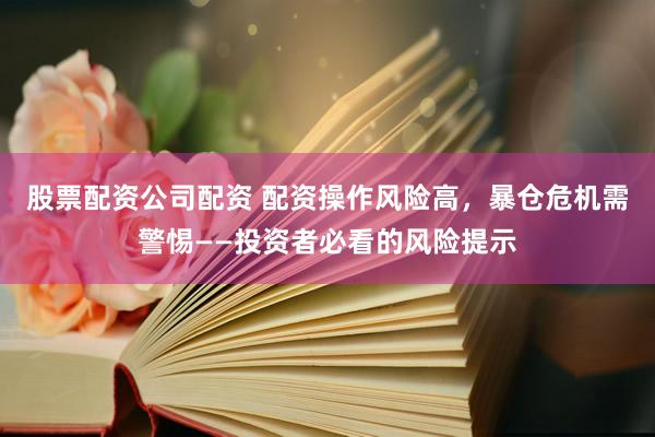 股票配资公司配资 配资操作风险高，暴仓危机需警惕——投资者必看的风险提示