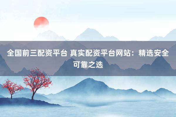 全国前三配资平台 真实配资平台网站：精选安全可靠之选