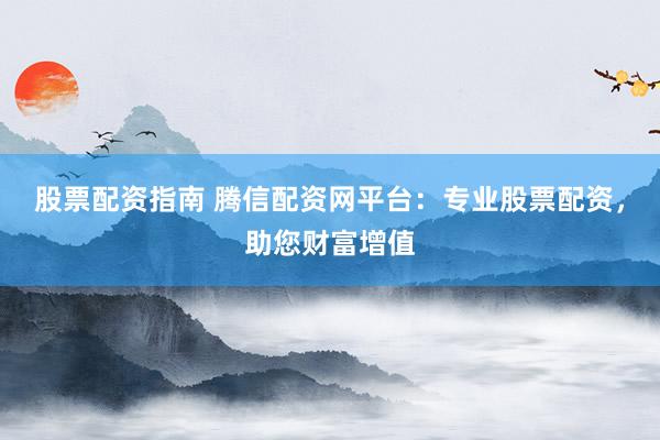 股票配资指南 腾信配资网平台:专业股票配资,助您财富增值