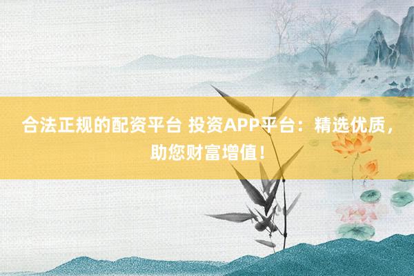 合法正规的配资平台 投资APP平台:精选优质,助您财富增值!