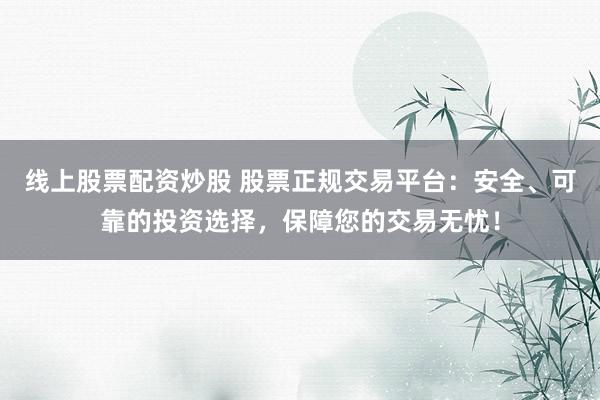 线上股票配资炒股 股票正规交易平台：安全、可靠的投资选择，保障您的交易无忧！