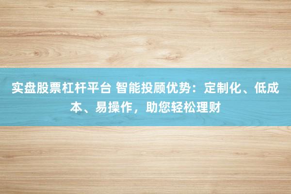 实盘股票杠杆平台 智能投顾优势:定制化、低成本、易操作,助您轻松理财