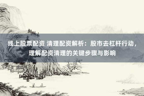 线上股票配资 清理配资解析:股市去杠杆行动,理解配资清理的关键步骤与影响