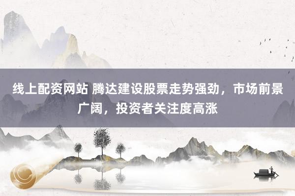 线上配资网站 腾达建设股票走势强劲,市场前景广阔,投资者关注度高涨