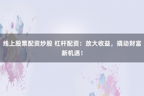 线上股票配资炒股 杠杆配资：放大收益，撬动财富新机遇！