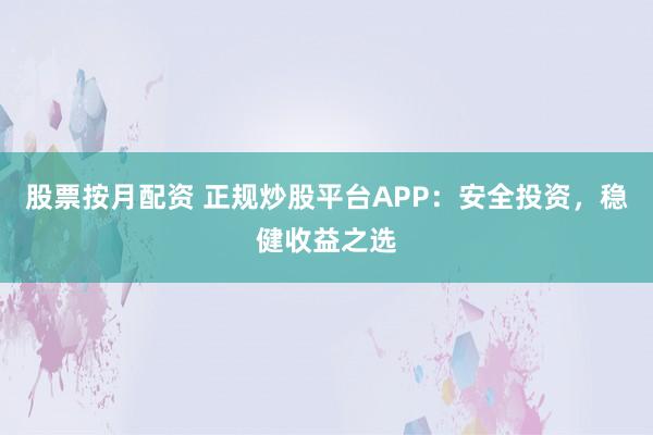 股票按月配资 正规炒股平台APP:安全投资,稳健收益之选