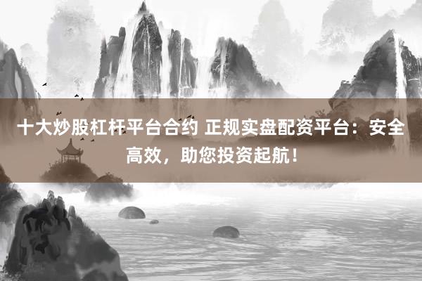 十大炒股杠杆平台合约 正规实盘配资平台：安全高效，助您投资起航！