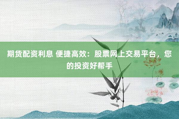 期货配资利息 便捷高效：股票网上交易平台，您的投资好帮手