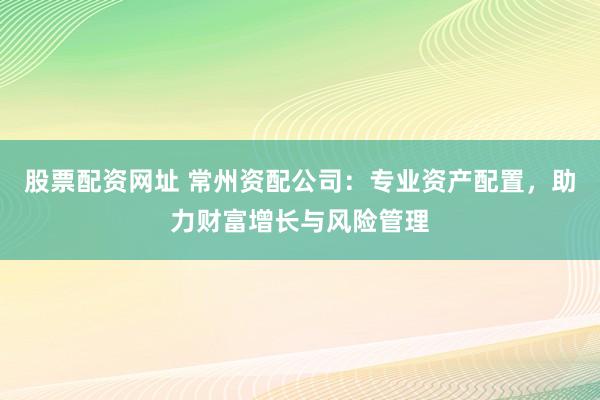 股票配资网址 常州资配公司:专业资产配置,助力财富增长与风险管理