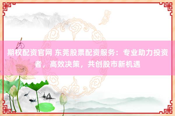 期权配资官网 东莞股票配资服务:专业助力投资者,高效决策,共创股市新机遇