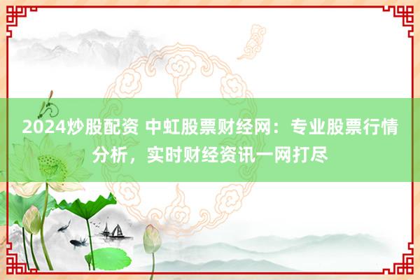 2024炒股配资 中虹股票财经网:专业股票行情分析,实时财经资讯一网打尽