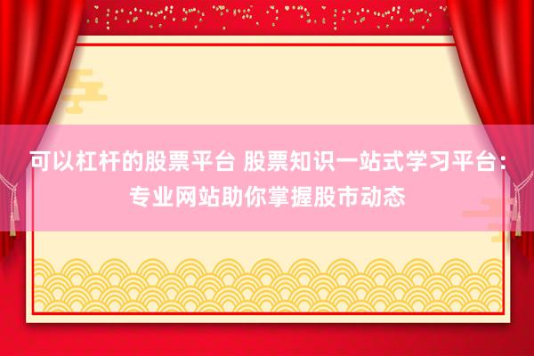 可以杠杆的股票平台 股票知识一站式学习平台:专业网站助你掌握股市动态