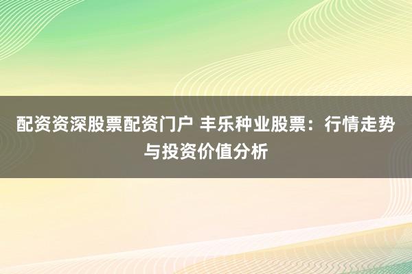 配资资深股票配资门户 丰乐种业股票：行情走势与投资价值分析