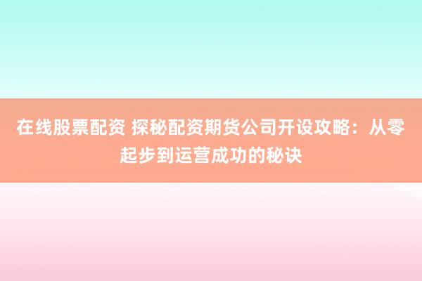 在线股票配资 探秘配资期货公司开设攻略:从零起步到运营成功的秘诀