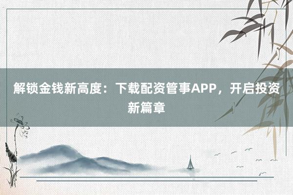 解锁金钱新高度：下载配资管事APP，开启投资新篇章