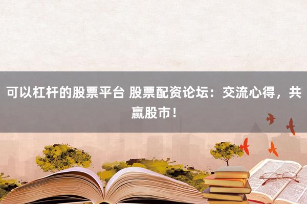 可以杠杆的股票平台 股票配资论坛:交流心得,共赢股市!