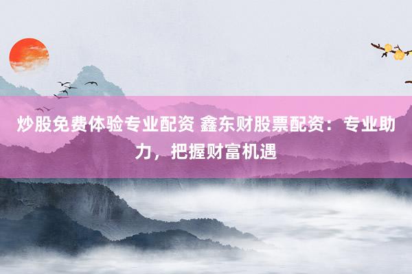 炒股免费体验专业配资 鑫东财股票配资：专业助力，把握财富机遇
