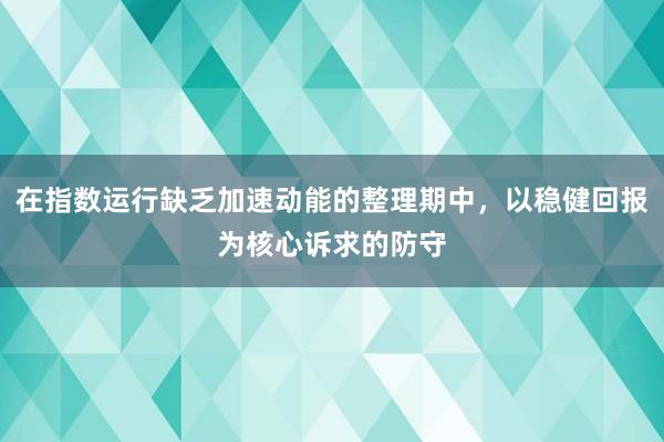 在指数运行缺乏加速动能的整理期中，以稳健回报为核心诉求的防守