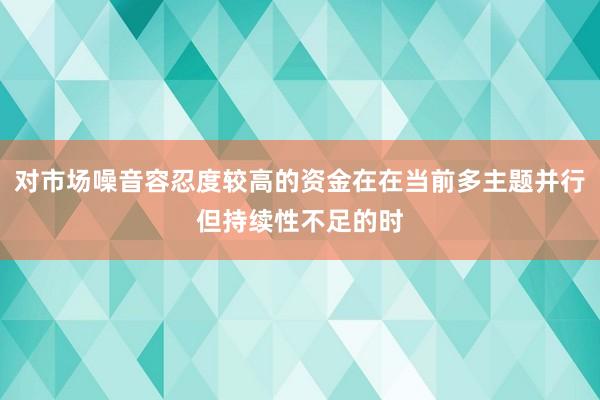 对市场噪音容忍度较高的资金在在当前多主题并行但持续性不足的时